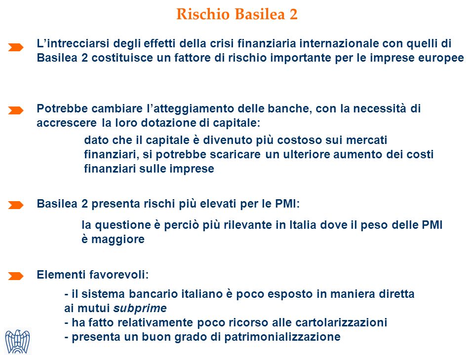 Rischio Basilea 2 Lintrecciarsi degli effetti della crisi finanziaria internazionale con quelli di Basilea 2 costituisce un fattore di rischio importante per le imprese europee Elementi favorevoli: Potrebbe cambiare latteggiamento delle banche, con la necessità di accrescere la loro dotazione di capitale: la questione è perciò più rilevante in Italia dove il peso delle PMI è maggiore Basilea 2 presenta rischi più elevati per le PMI: dato che il capitale è divenuto più costoso sui mercati finanziari, si potrebbe scaricare un ulteriore aumento dei costi finanziari sulle imprese - il sistema bancario italiano è poco esposto in maniera diretta ai mutui subprime - ha fatto relativamente poco ricorso alle cartolarizzazioni - presenta un buon grado di patrimonializzazione