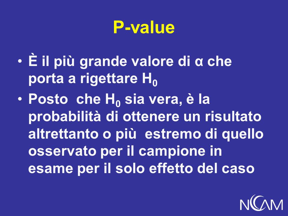 P-value È il più grande valore di α che porta a rigettare H 0 Posto che H 0 sia vera, è la probabilità di ottenere un risultato altrettanto o più estremo di quello osservato per il campione in esame per il solo effetto del caso