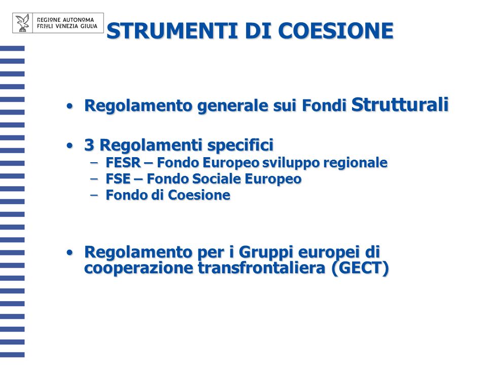 STRUMENTI DI COESIONE STRUMENTI DI COESIONE Regolamento generale sui Fondi StrutturaliRegolamento generale sui Fondi Strutturali 3 Regolamenti specifici3 Regolamenti specifici –FESR – Fondo Europeo sviluppo regionale –FSE – Fondo Sociale Europeo –Fondo di Coesione Regolamento per i Gruppi europei di cooperazione transfrontaliera (GECT)Regolamento per i Gruppi europei di cooperazione transfrontaliera (GECT)