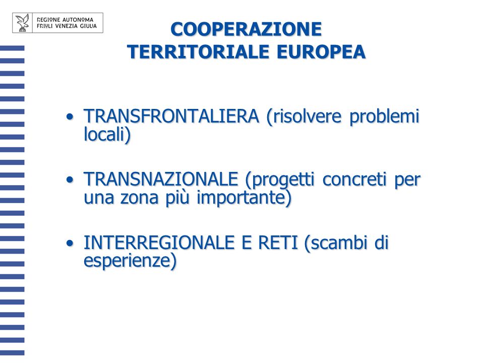 COOPERAZIONE TERRITORIALE EUROPEA TRANSFRONTALIERA (risolvere problemi locali)TRANSFRONTALIERA (risolvere problemi locali) TRANSNAZIONALE (progetti concreti per una zona più importante)TRANSNAZIONALE (progetti concreti per una zona più importante) INTERREGIONALE E RETI (scambi di esperienze)INTERREGIONALE E RETI (scambi di esperienze)