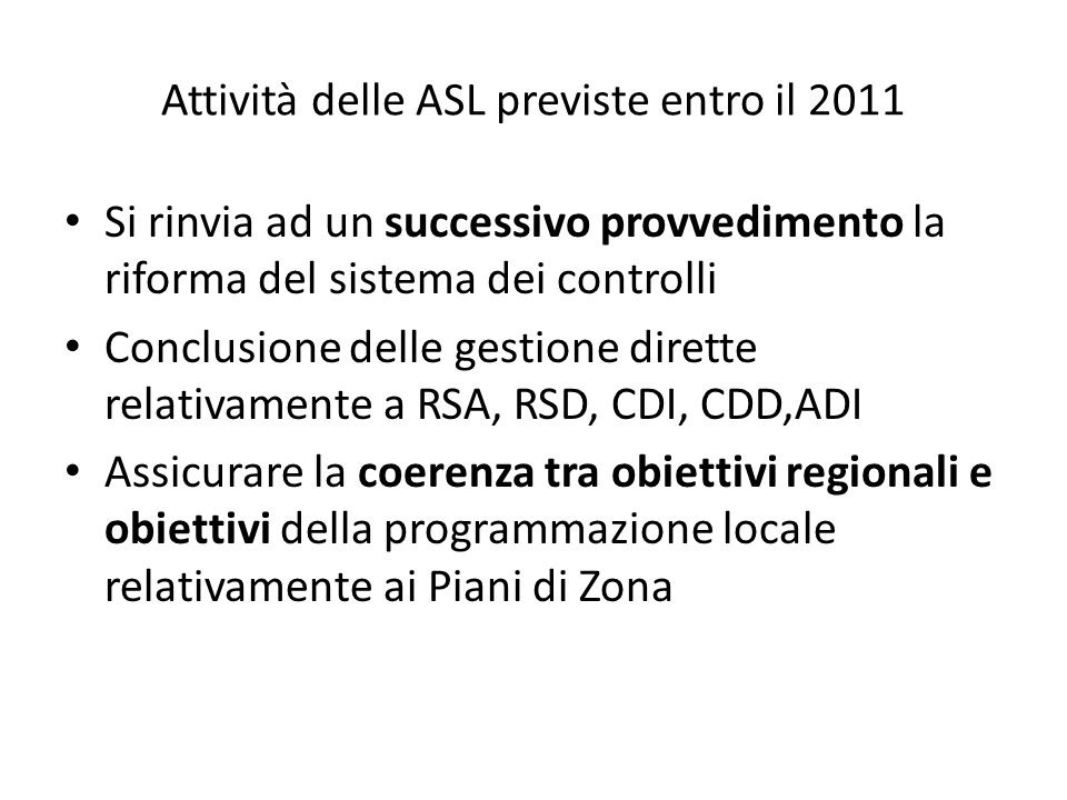 Attività delle ASL previste entro il 2011 Si rinvia ad un successivo provvedimento la riforma del sistema dei controlli Conclusione delle gestione dirette relativamente a RSA, RSD, CDI, CDD,ADI Assicurare la coerenza tra obiettivi regionali e obiettivi della programmazione locale relativamente ai Piani di Zona