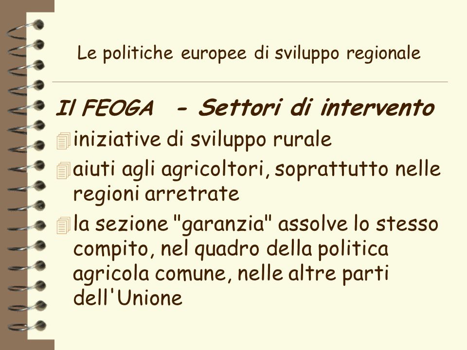Le politiche europee di sviluppo regionale Il FEOGA - Settori di intervento 4 iniziative di sviluppo rurale 4 aiuti agli agricoltori, soprattutto nelle regioni arretrate 4 la sezione garanzia assolve lo stesso compito, nel quadro della politica agricola comune, nelle altre parti dell Unione