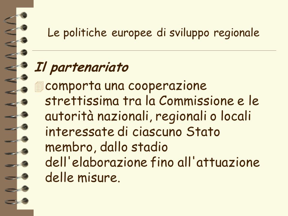 Le politiche europee di sviluppo regionale Il partenariato 4 comporta una cooperazione strettissima tra la Commissione e le autorità nazionali, regionali o locali interessate di ciascuno Stato membro, dallo stadio dell elaborazione fino all attuazione delle misure.