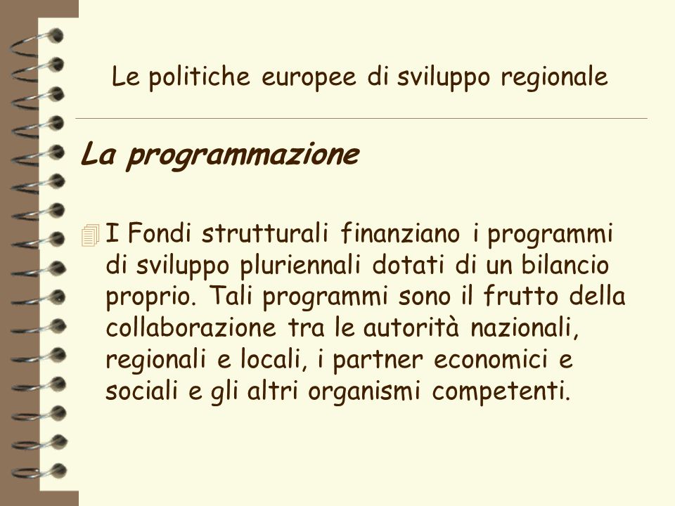 Le politiche europee di sviluppo regionale La programmazione 4 I Fondi strutturali finanziano i programmi di sviluppo pluriennali dotati di un bilancio proprio.