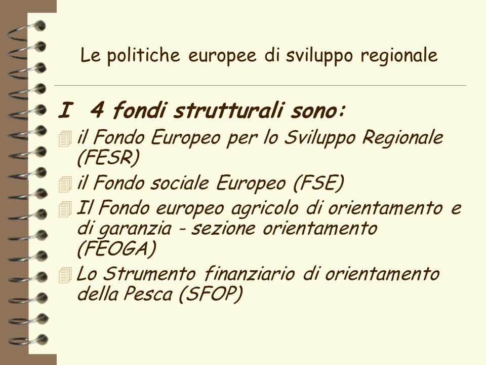 Le politiche europee di sviluppo regionale I 4 fondi strutturali sono: 4 il Fondo Europeo per lo Sviluppo Regionale (FESR) 4 il Fondo sociale Europeo (FSE) 4 Il Fondo europeo agricolo di orientamento e di garanzia - sezione orientamento (FEOGA) 4 Lo Strumento finanziario di orientamento della Pesca (SFOP)