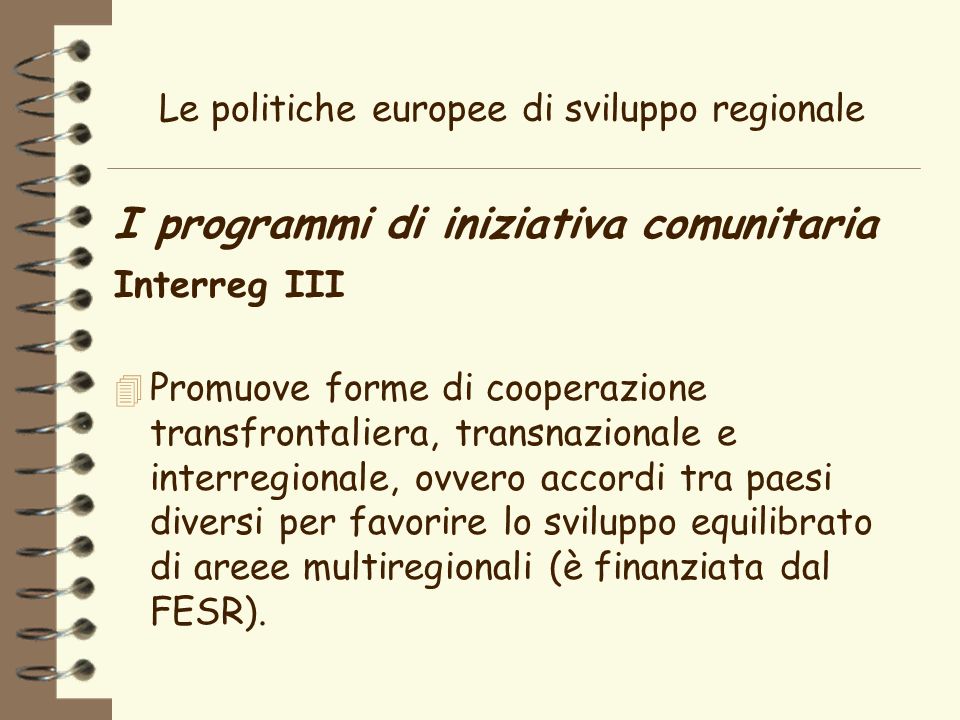 Le politiche europee di sviluppo regionale I programmi di iniziativa comunitaria Interreg III 4 Promuove forme di cooperazione transfrontaliera, transnazionale e interregionale, ovvero accordi tra paesi diversi per favorire lo sviluppo equilibrato di areee multiregionali (è finanziata dal FESR).