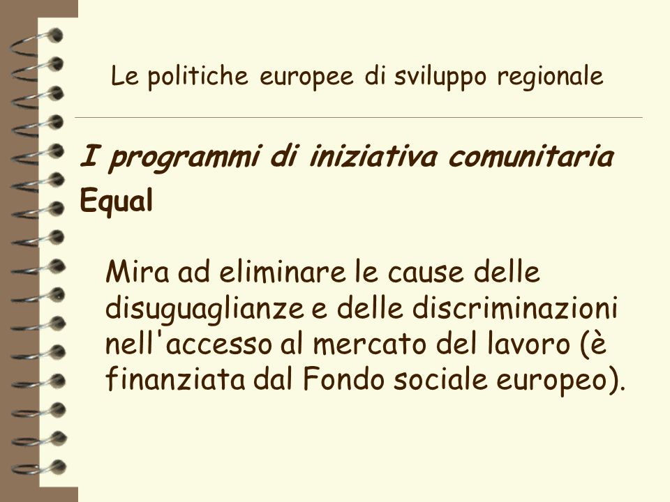 Le politiche europee di sviluppo regionale I programmi di iniziativa comunitaria Equal Mira ad eliminare le cause delle disuguaglianze e delle discriminazioni nell accesso al mercato del lavoro (è finanziata dal Fondo sociale europeo).