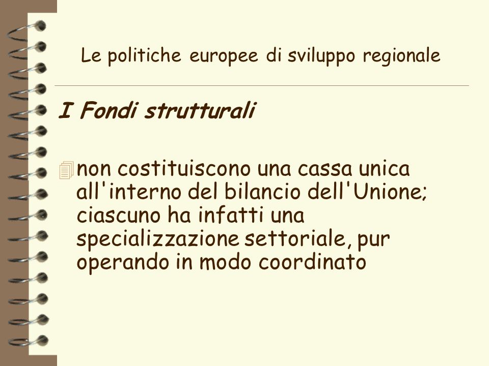 Le politiche europee di sviluppo regionale I Fondi strutturali 4 non costituiscono una cassa unica all interno del bilancio dell Unione; ciascuno ha infatti una specializzazione settoriale, pur operando in modo coordinato