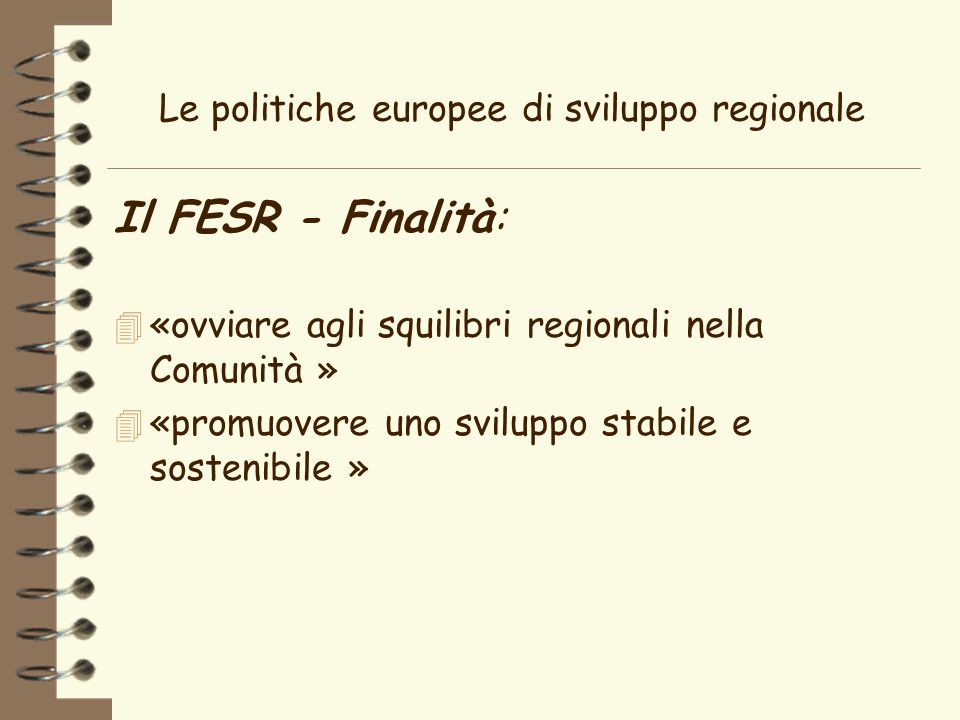 Le politiche europee di sviluppo regionale Il FESR - Finalità: 4 «ovviare agli squilibri regionali nella Comunità » 4 «promuovere uno sviluppo stabile e sostenibile »