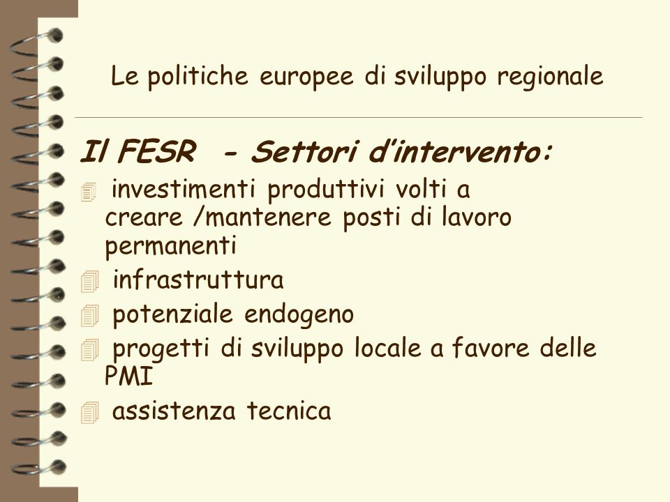 Le politiche europee di sviluppo regionale Il FESR - Settori dintervento: 4 investimenti produttivi volti a creare /mantenere posti di lavoro permanenti 4 infrastruttura 4 potenziale endogeno 4 progetti di sviluppo locale a favore delle PMI 4 assistenza tecnica