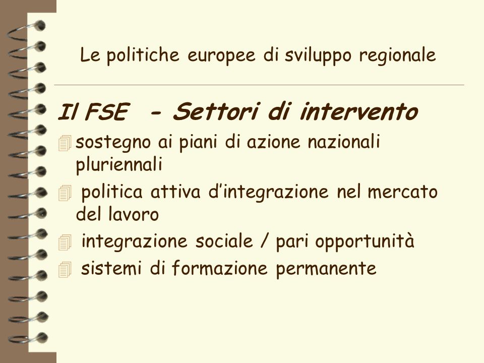 Le politiche europee di sviluppo regionale Il FSE - Settori di intervento 4 sostegno ai piani di azione nazionali pluriennali 4 politica attiva dintegrazione nel mercato del lavoro 4 integrazione sociale / pari opportunità 4 sistemi di formazione permanente