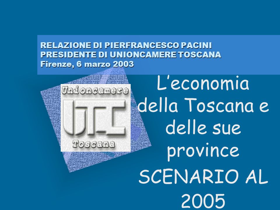 RELAZIONE DI PIERFRANCESCO PACINI PRESIDENTE DI UNIONCAMERE TOSCANA Firenze, 6 marzo 2003 Leconomia della Toscana e delle sue province SCENARIO AL 2005