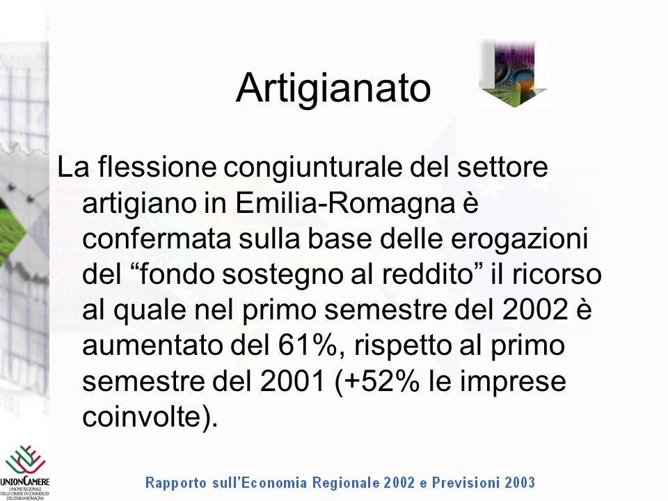 Artigianato La flessione congiunturale del settore artigiano in Emilia-Romagna è confermata sulla base delle erogazioni del fondo sostegno al reddito il ricorso al quale nel primo semestre del 2002 è aumentato del 61%, rispetto al primo semestre del 2001 (+52% le imprese coinvolte).
