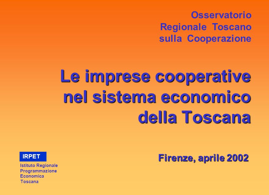 Le imprese cooperative nel sistema economico della Toscana Firenze, aprile 2002 Osservatorio Regionale Toscano sulla Cooperazione Istituto Regionale Programmazione Economica Toscana IRPET