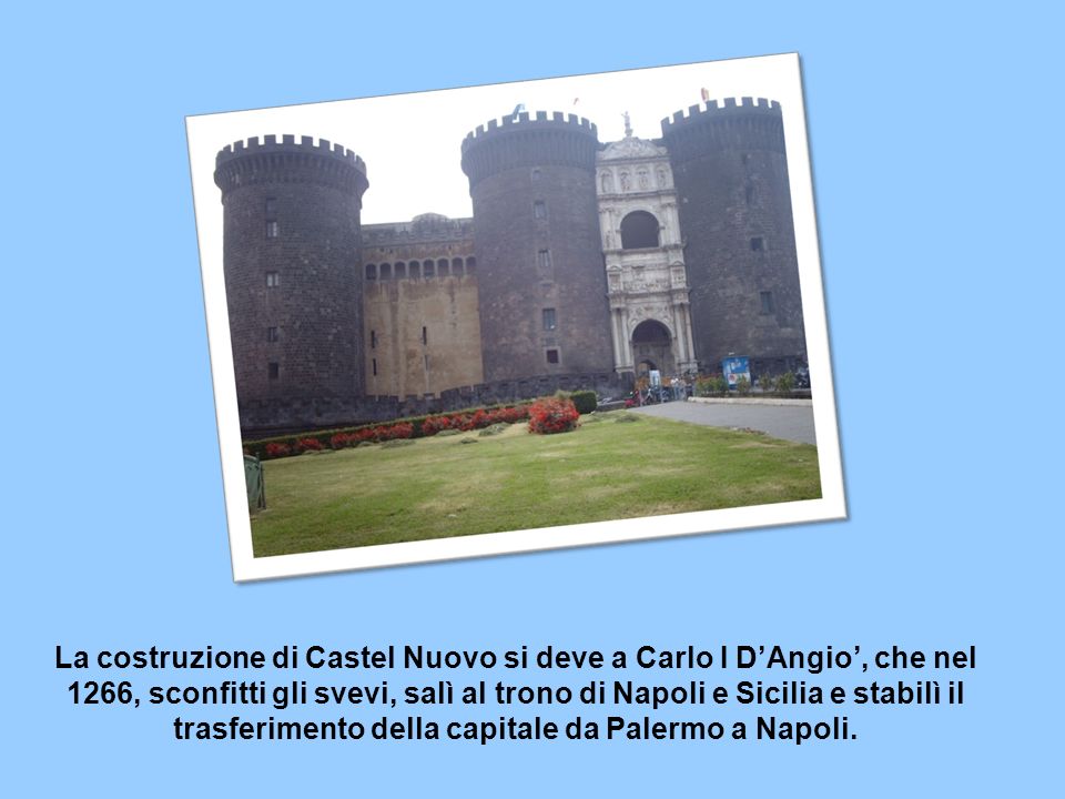 La costruzione di Castel Nuovo si deve a Carlo I DAngio, che nel 1266, sconfitti gli svevi, salì al trono di Napoli e Sicilia e stabilì il trasferimento della capitale da Palermo a Napoli.