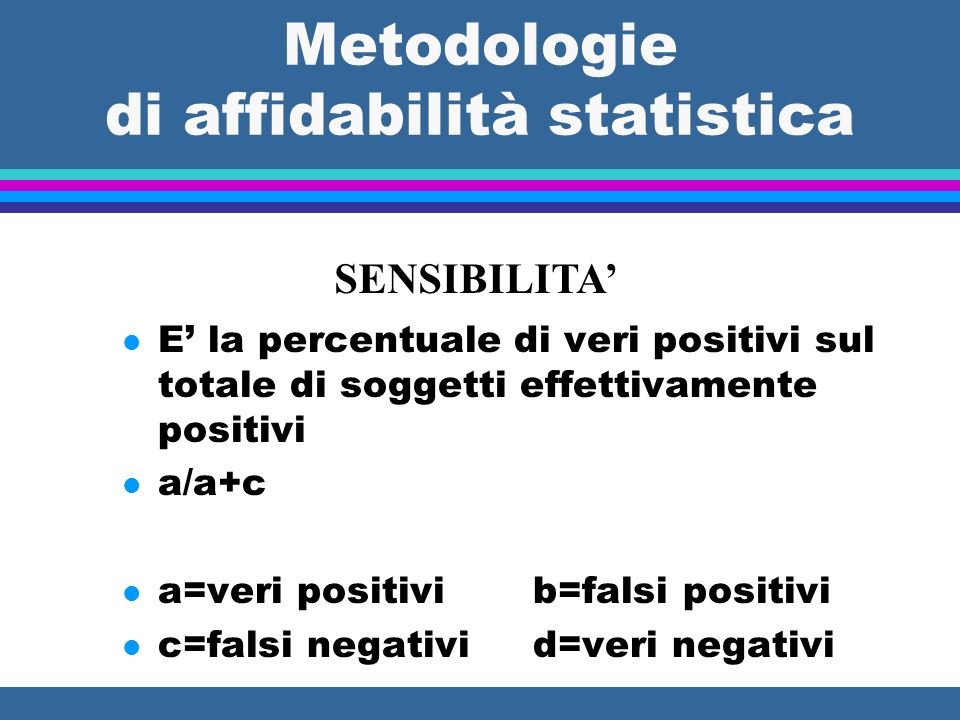 Metodologie di affidabilità statistica SENSIBILITA l E la percentuale di veri positivi sul totale di soggetti effettivamente positivi l a/a+c l a=veri positivi b=falsi positivi l c=falsi negativi d=veri negativi
