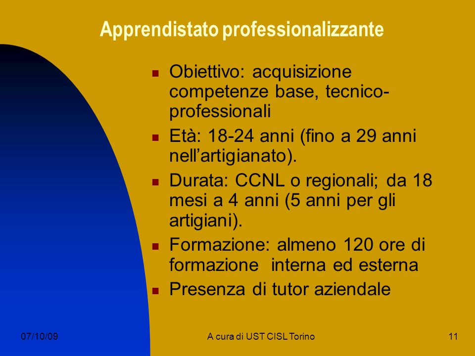 11A cura di UST CISL Torino07/10/09 Apprendistato professionalizzante Obiettivo: acquisizione competenze base, tecnico- professionali Età: anni (fino a 29 anni nellartigianato).