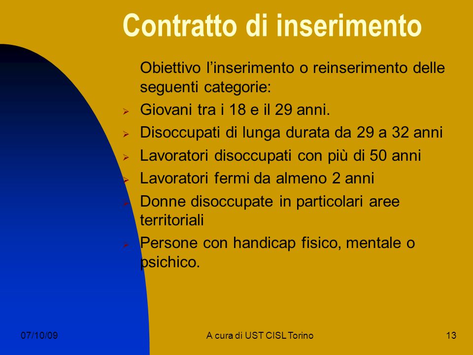 13A cura di UST CISL Torino07/10/09 Contratto di inserimento Obiettivo linserimento o reinserimento delle seguenti categorie: Giovani tra i 18 e il 29 anni.