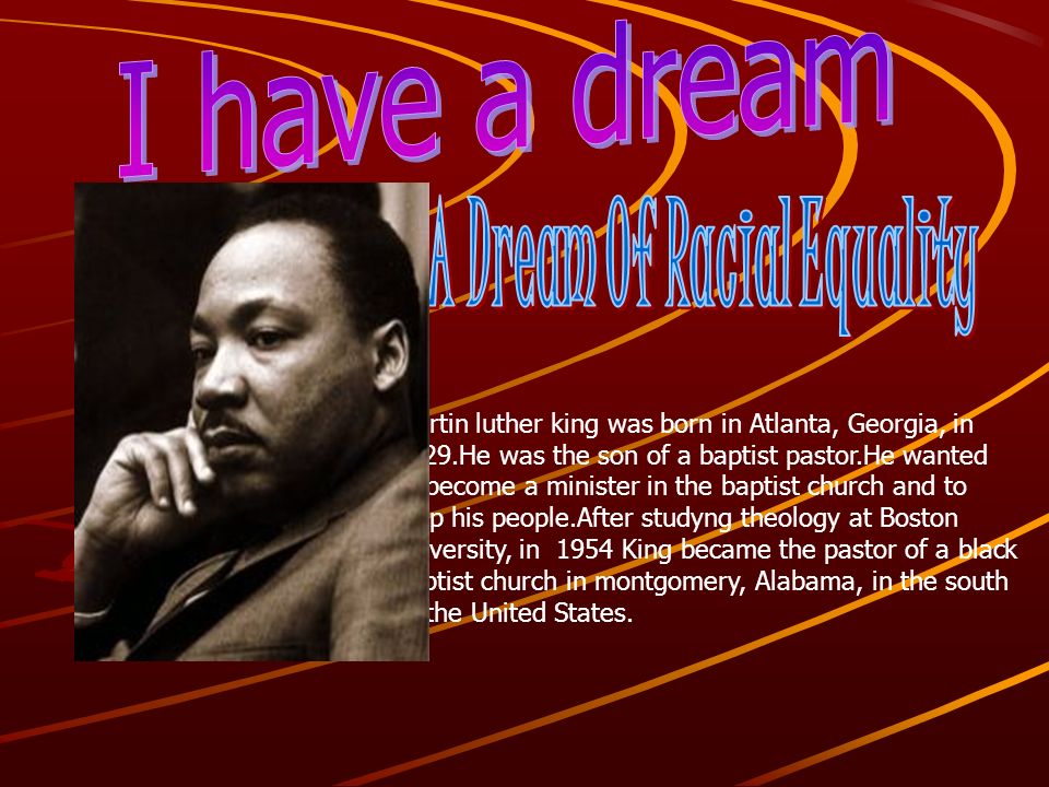 Martin luther king was born in Atlanta, Georgia, in 1929.He was the son of a baptist pastor.He wanted to become a minister in the baptist church and to help his people.After studyng theology at Boston university, in 1954 King became the pastor of a black baptist church in montgomery, Alabama, in the south of the United States.