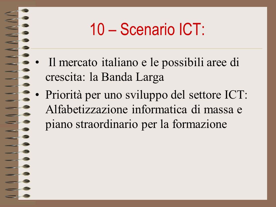 10 – Scenario ICT: Il mercato italiano e le possibili aree di crescita: la Banda Larga Priorità per uno sviluppo del settore ICT: Alfabetizzazione informatica di massa e piano straordinario per la formazione