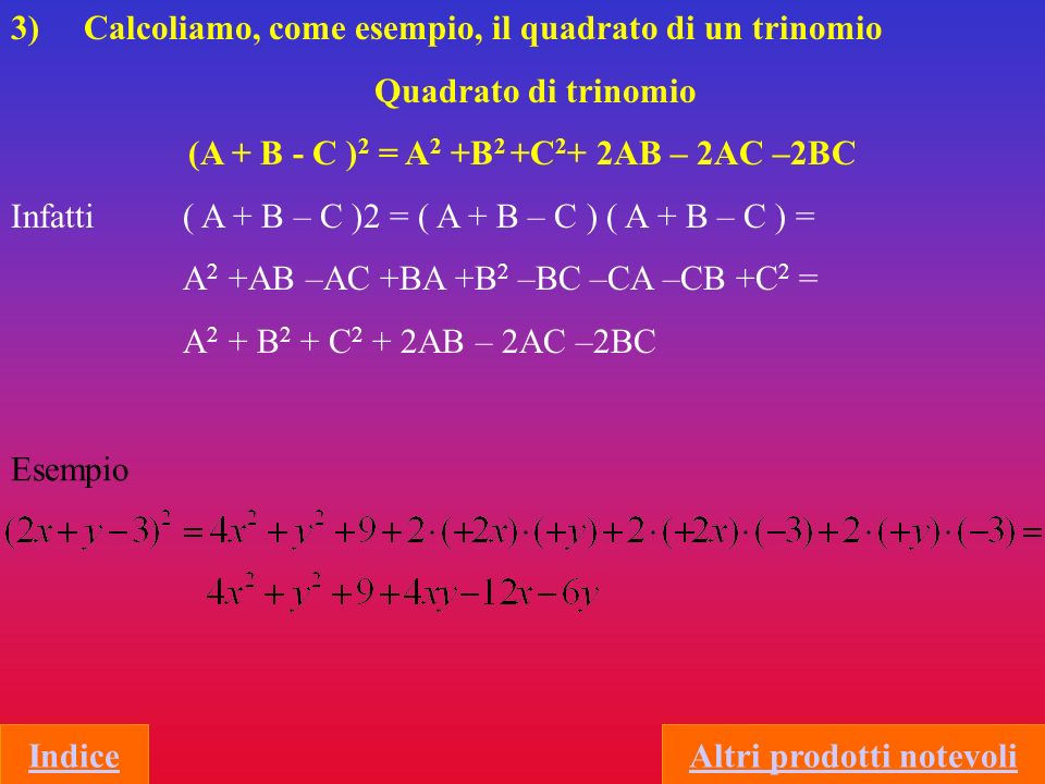 3) Calcoliamo, come esempio, il quadrato di un trinomio Quadrato di trinomio (A + B - C ) 2 = A 2 +B 2 +C 2 + 2AB – 2AC –2BC Infatti ( A + B – C )2 = ( A + B – C ) ( A + B – C ) = A 2 +AB –AC +BA +B 2 –BC –CA –CB +C 2 = A 2 + B 2 + C 2 + 2AB – 2AC –2BC Esempio IndiceAltri prodotti notevoli