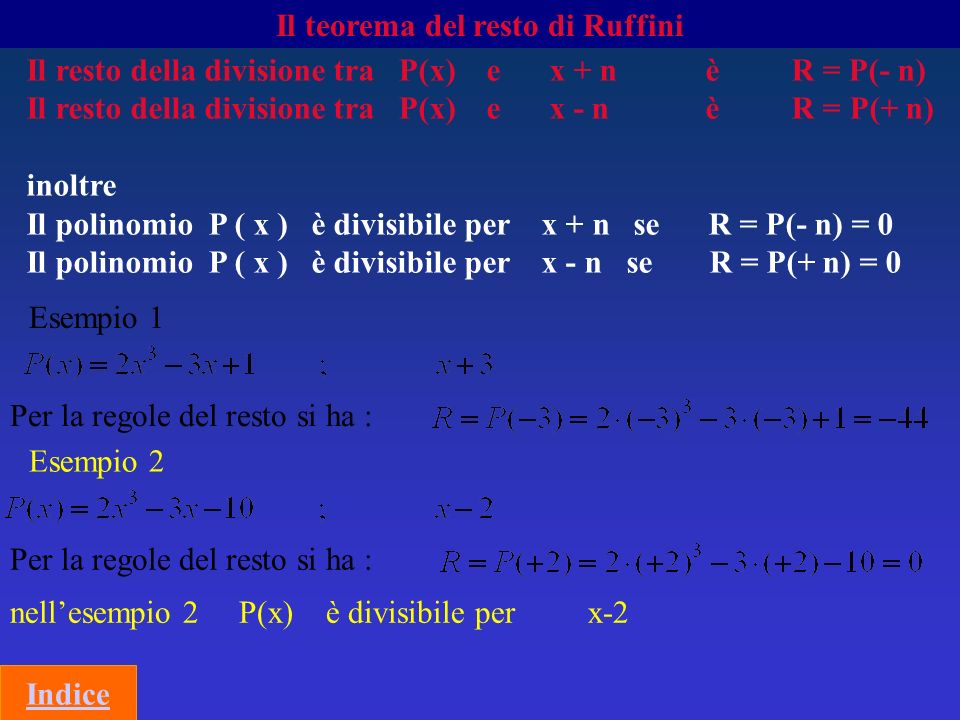 Il teorema del resto di Ruffini Il resto della divisione tra P(x) e x + n è R = P(- n) Il resto della divisione tra P(x) e x - n è R = P(+ n) inoltre Il polinomio P ( x ) è divisibile per x + n se R = P(- n) = 0 Il polinomio P ( x ) è divisibile per x - n se R = P(+ n) = 0 Esempio 1 Per la regole del resto si ha : Esempio 2 Per la regole del resto si ha : nellesempio 2 P(x) è divisibile per x-2 Indice