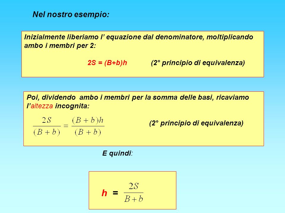 Nel nostro esempio: Inizialmente liberiamo l equazione dal denominatore, moltiplicando ambo i membri per 2: 2S = (B+b)h (2° principio di equivalenza) Poi, dividendo ambo i membri per la somma delle basi, ricaviamo laltezza incognita: (2° principio di equivalenza) E quindi: h =