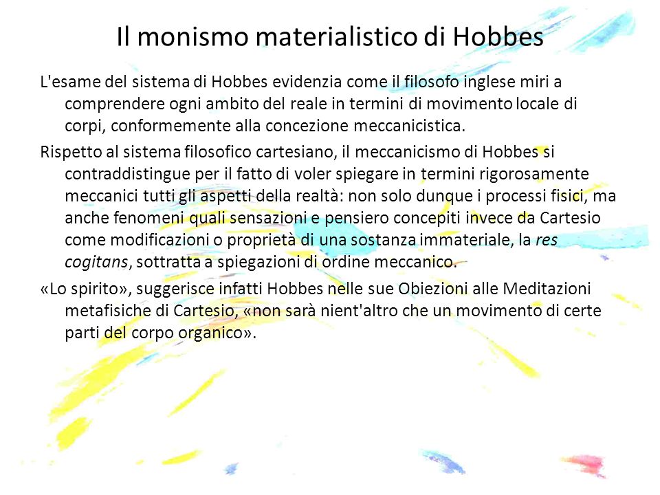 Il monismo materialistico di Hobbes L esame del sistema di Hobbes evidenzia come il filosofo inglese miri a comprendere ogni ambito del reale in termini di movimento locale di corpi, conformemente alla concezione meccanicistica.