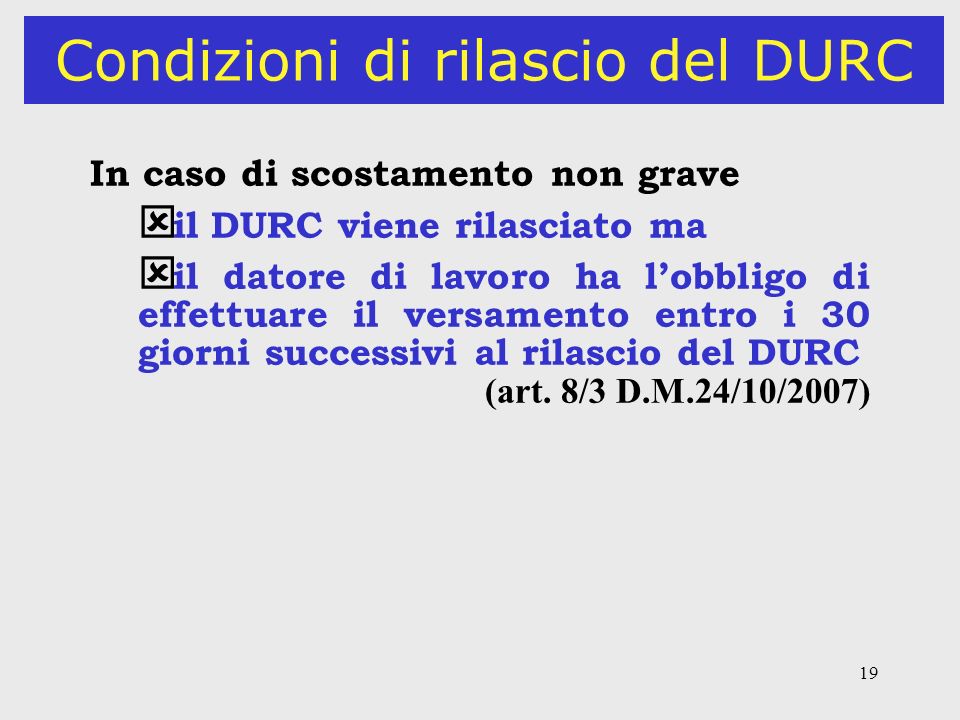 19 Condizioni di rilascio del DURC In caso di scostamento non grave ý il DURC viene rilasciato ma ý il datore di lavoro ha lobbligo di effettuare il versamento entro i 30 giorni successivi al rilascio del DURC (art.
