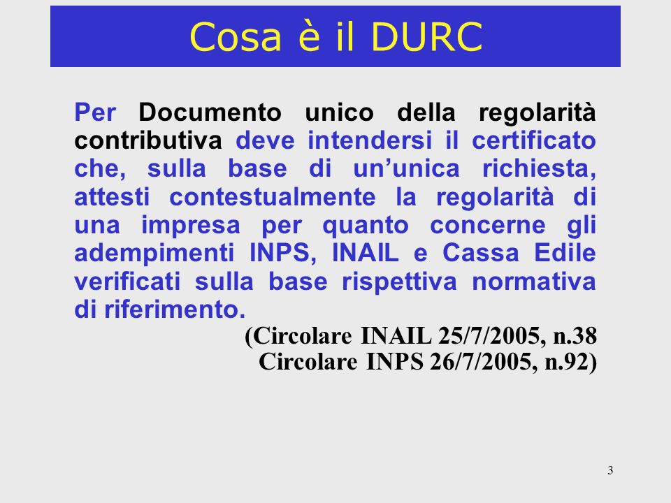 3 Cosa è il DURC Per Documento unico della regolarità contributiva deve intendersi il certificato che, sulla base di ununica richiesta, attesti contestualmente la regolarità di una impresa per quanto concerne gli adempimenti INPS, INAIL e Cassa Edile verificati sulla base rispettiva normativa di riferimento.