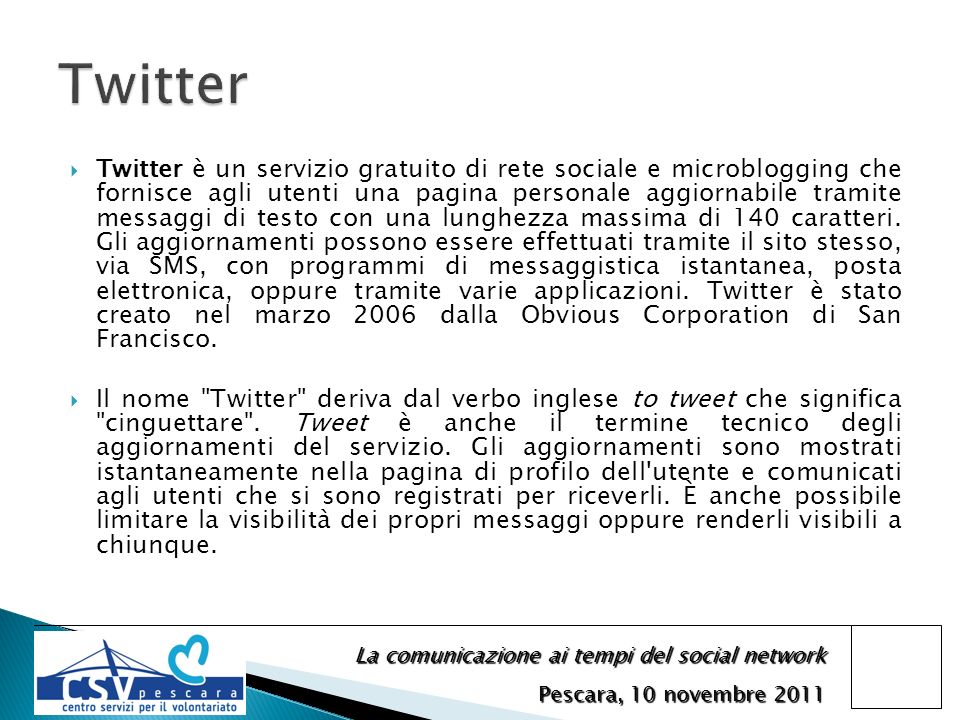 La comunicazione ai tempi del social network Pescara, 10 novembre 2011 Twitter è un servizio gratuito di rete sociale e microblogging che fornisce agli utenti una pagina personale aggiornabile tramite messaggi di testo con una lunghezza massima di 140 caratteri.