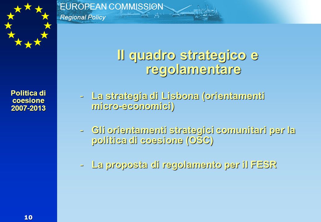 Regional Policy EUROPEAN COMMISSION 10 Il quadro strategico e regolamentare -La strategia di Lisbona (orientamenti micro-economici) -Gli orientamenti strategici comunitari per la politica di coesione (OSC) -La proposta di regolamento per il FESR Politica di coesione