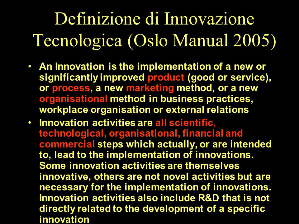 Definizione di Innovazione Tecnologica (Oslo Manual 2005) An Innovation is the implementation of a new or significantly improved product (good or service), or process, a new marketing method, or a new organisational method in business practices, workplace organisation or external relations Innovation activities are all scientific, technological, organisational, financial and commercial steps which actually, or are intended to, lead to the implementation of innovations.