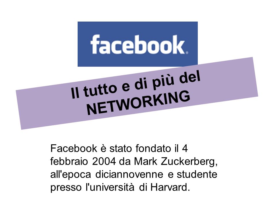 Facebook è stato fondato il 4 febbraio 2004 da Mark Zuckerberg, all epoca diciannovenne e studente presso l università di Harvard.