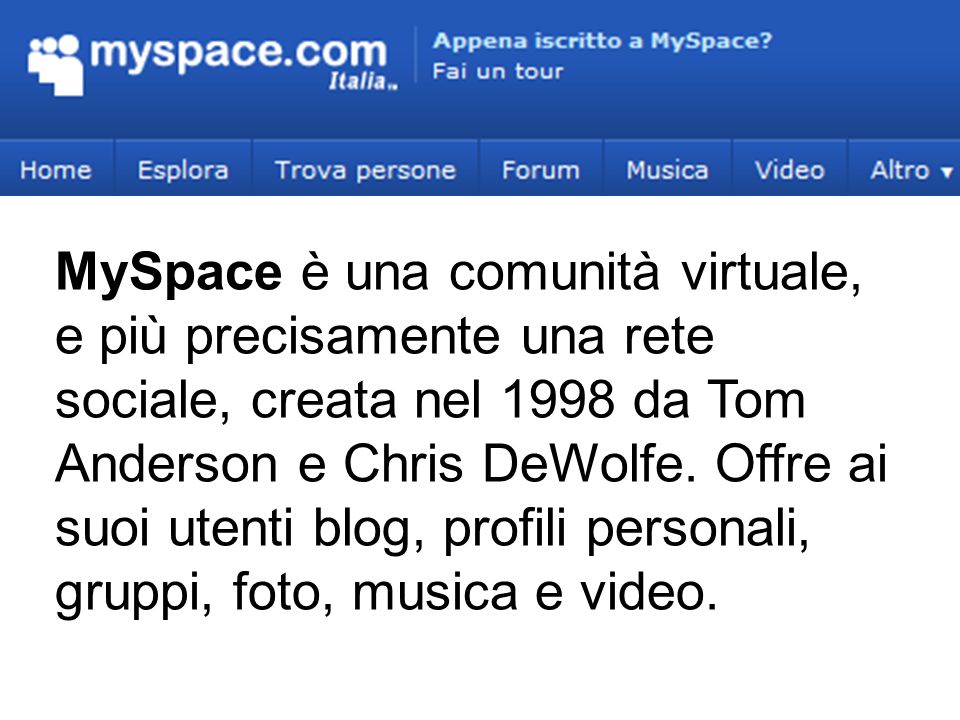 MySpace è una comunità virtuale, e più precisamente una rete sociale, creata nel 1998 da Tom Anderson e Chris DeWolfe.