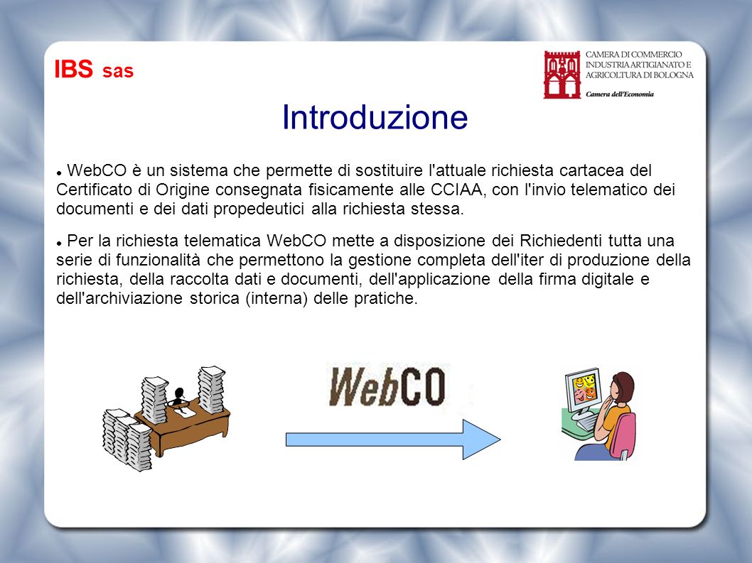 Introduzione WebCO è un sistema che permette di sostituire l attuale richiesta cartacea del Certificato di Origine consegnata fisicamente alle CCIAA, con l invio telematico dei documenti e dei dati propedeutici alla richiesta stessa.