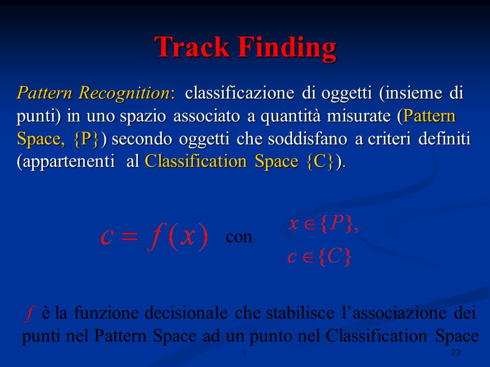 23i Track Finding Pattern Recognition: classificazione di oggetti (insieme di punti) in uno spazio associato a quantità misurate (Pattern Space, {P}) secondo oggetti che soddisfano a criteri definiti (appartenenti al Classification Space {C}).