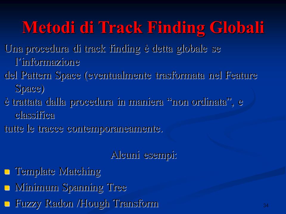 34i Metodi di Track Finding Globali Una procedura di track finding è detta globale se linformazione del Pattern Space (eventualmente trasformata nel Feature Space) è trattata dalla procedura in maniera non ordinata, e classifica tutte le tracce contemporaneamente.