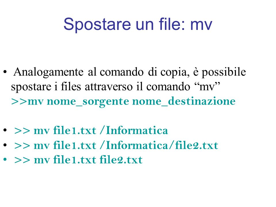 Spostare un file: mv Analogamente al comando di copia, è possibile spostare i files attraverso il comando mv >>mv nome_sorgente nome_destinazione >> mv file1.txt /Informatica >> mv file1.txt /Informatica/file2.txt >> mv file1.txt file2.txt