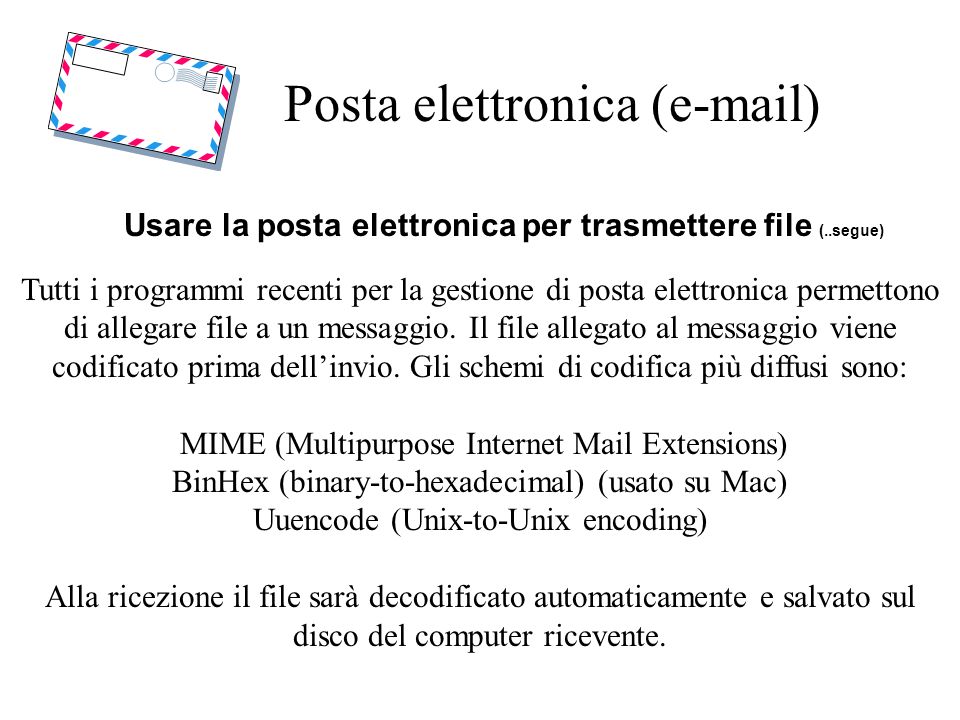Posta elettronica ( ) Usare la posta elettronica per trasmettere file (..segue) Tutti i programmi recenti per la gestione di posta elettronica permettono di allegare file a un messaggio.