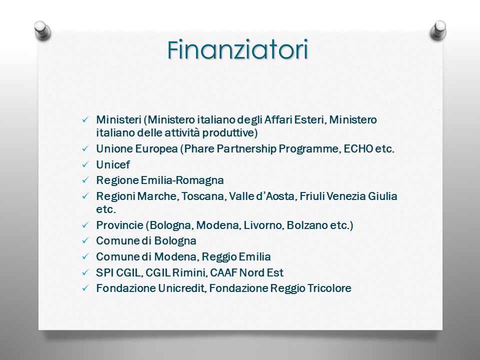 F inanziatori Ministeri (Ministero italiano degli Affari Esteri, Ministero italiano delle attività produttive) Unione Europea (Phare Partnership Programme, ECHO etc.
