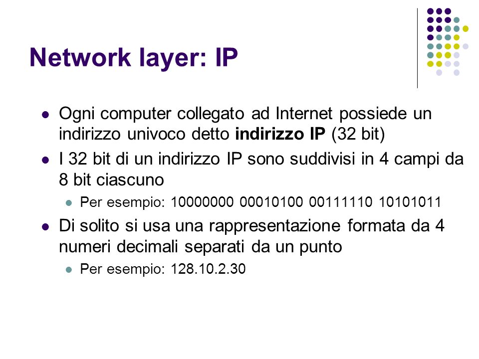 Network layer: IP Ogni computer collegato ad Internet possiede un indirizzo univoco detto indirizzo IP (32 bit) I 32 bit di un indirizzo IP sono suddivisi in 4 campi da 8 bit ciascuno Per esempio: Di solito si usa una rappresentazione formata da 4 numeri decimali separati da un punto Per esempio: