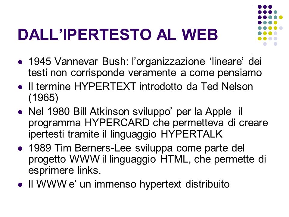 DALLIPERTESTO AL WEB 1945 Vannevar Bush: lorganizzazione lineare dei testi non corrisponde veramente a come pensiamo Il termine HYPERTEXT introdotto da Ted Nelson (1965) Nel 1980 Bill Atkinson sviluppo per la Apple il programma HYPERCARD che permetteva di creare ipertesti tramite il linguaggio HYPERTALK 1989 Tim Berners-Lee sviluppa come parte del progetto WWW il linguaggio HTML, che permette di esprimere links.