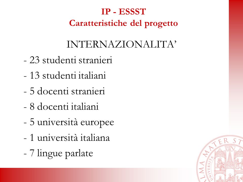 IP - ESSST Caratteristiche del progetto INTERNAZIONALITA - 23 studenti stranieri - 13 studenti italiani - 5 docenti stranieri - 8 docenti italiani - 5 università europee - 1 università italiana - 7 lingue parlate
