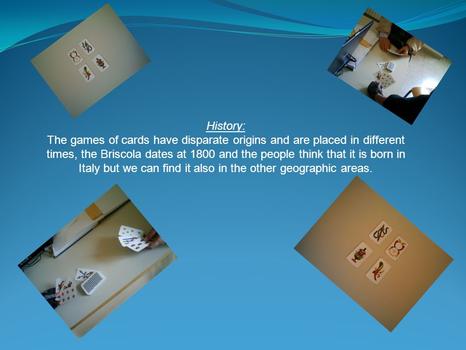 History: The games of cards have disparate origins and are placed in different times, the Briscola dates at 1800 and the people think that it is born in Italy but we can find it also in the other geographic areas.