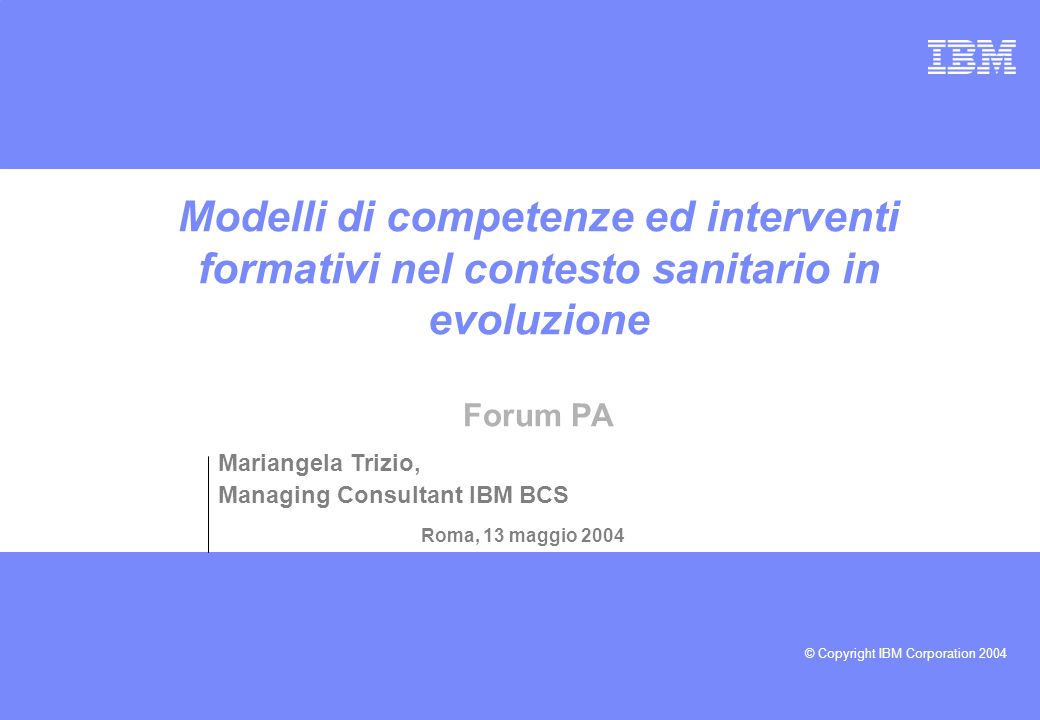 © Copyright IBM Corporation 2004 Modelli di competenze ed interventi formativi nel contesto sanitario in evoluzione Forum PA Roma, 13 maggio 2004 Mariangela Trizio, Managing Consultant IBM BCS