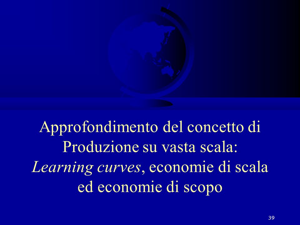 39 Approfondimento del concetto di Produzione su vasta scala: Learning curves, economie di scala ed economie di scopo