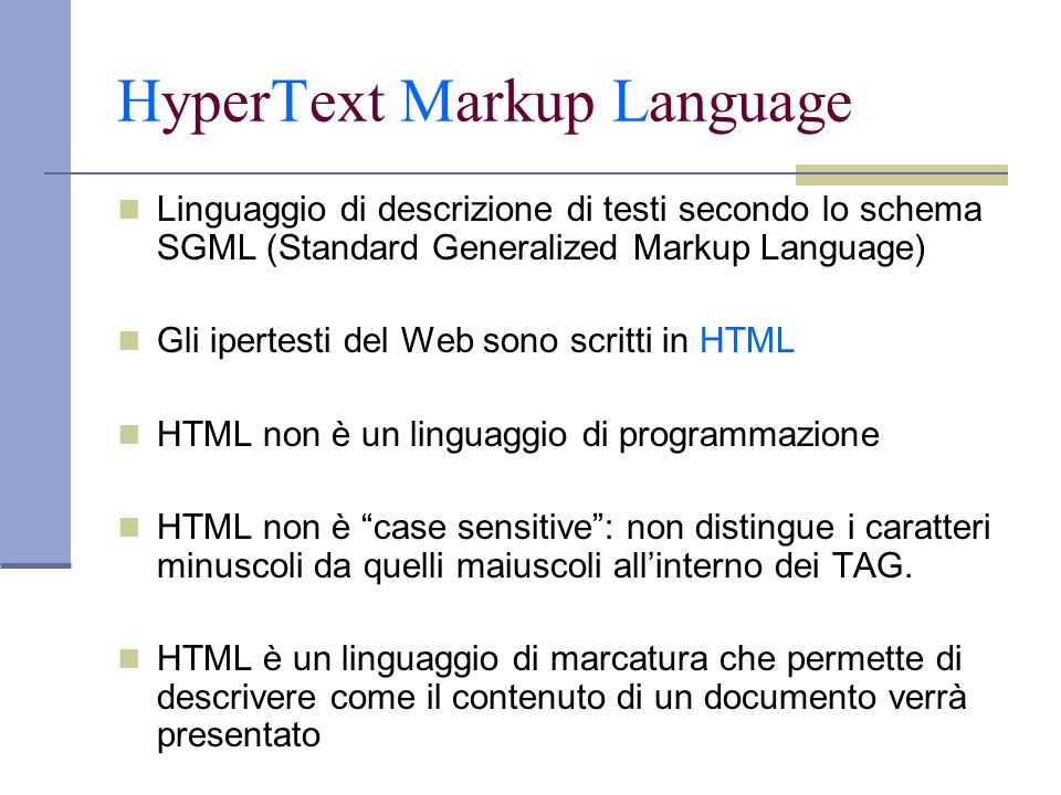 Linguaggio di descrizione di testi secondo lo schema SGML (Standard Generalized Markup Language) Gli ipertesti del Web sono scritti in HTML HTML non è un linguaggio di programmazione HTML non è case sensitive: non distingue i caratteri minuscoli da quelli maiuscoli allinterno dei TAG.