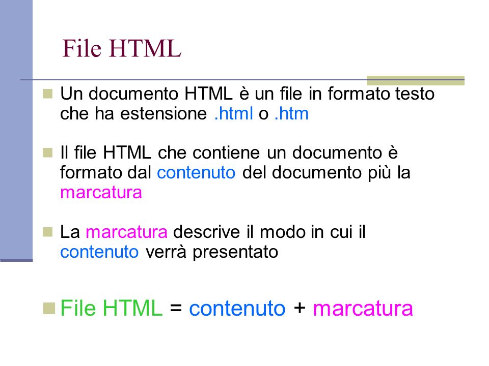 File HTML Un documento HTML è un file in formato testo che ha estensione.html o.htm Il file HTML che contiene un documento è formato dal contenuto del documento più la marcatura La marcatura descrive il modo in cui il contenuto verrà presentato File HTML = contenuto + marcatura