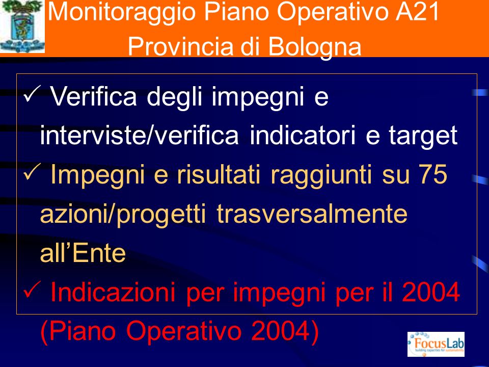 Monitoraggio Piano Operativo A21 Provincia di Bologna Verifica degli impegni e interviste/verifica indicatori e target Impegni e risultati raggiunti su 75 azioni/progetti trasversalmente allEnte Indicazioni per impegni per il 2004 (Piano Operativo 2004)